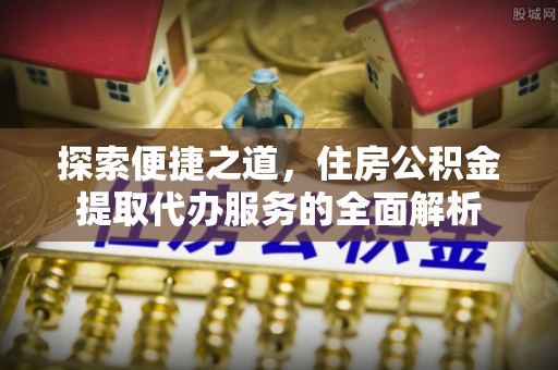 含山探索便捷之道，住房公积金提取代办服务的全面解析