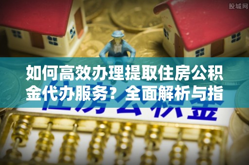 含山如何高效办理提取住房公积金代办服务？全面解析与指南