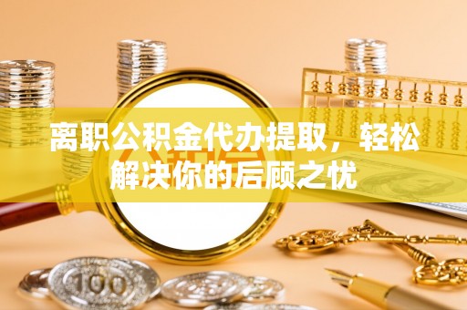 含山离职公积金代办提取，轻松解决你的后顾之忧
