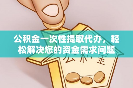 含山公积金一次性提取代办，轻松解决您的资金需求问题