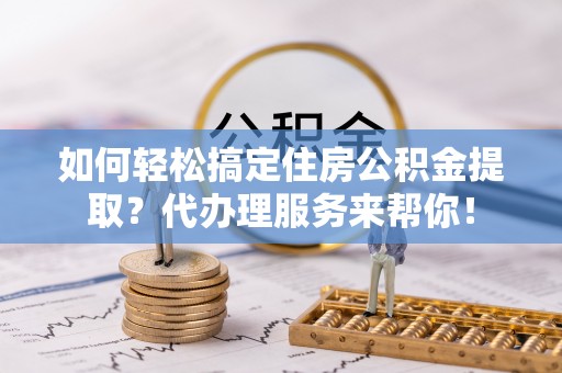 含山如何轻松搞定住房公积金提取？代办理服务来帮你！