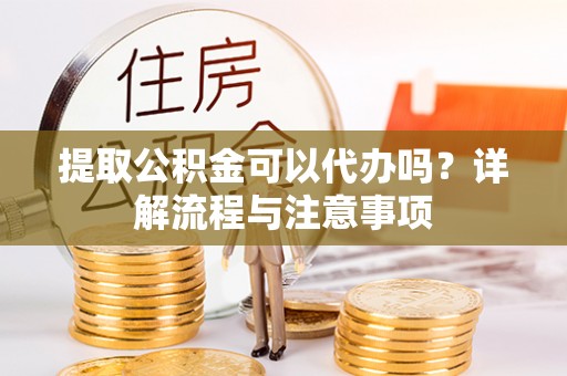 含山提取公积金可以代办吗？详解流程与注意事项