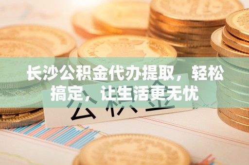 含山长沙公积金代办提取，轻松搞定，让生活更无忧