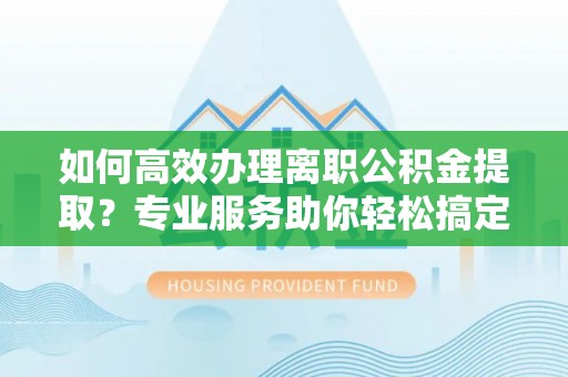 含山如何高效办理离职公积金提取？专业服务助你轻松搞定