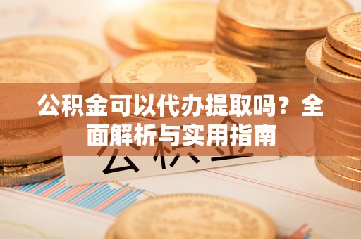 含山公积金可以代办提取吗？全面解析与实用指南