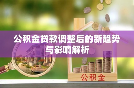 含山公积金贷款调整后的新趋势与影响解析