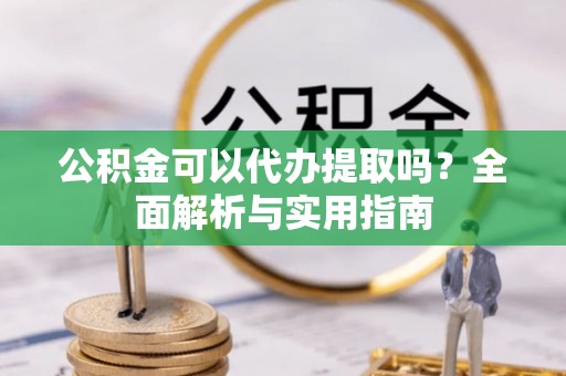 含山公积金可以代办提取吗？全面解析与实用指南