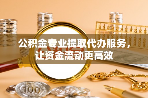 含山公积金专业提取代办服务，让资金流动更高效