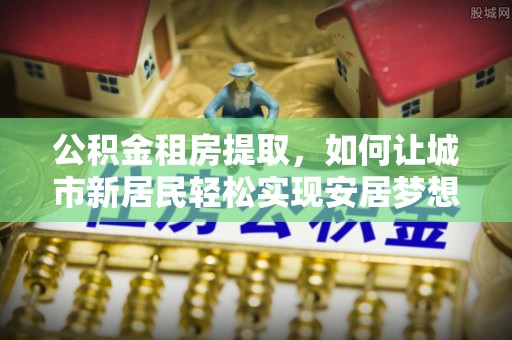 含山公积金租房提取，如何让城市新居民轻松实现安居梦想