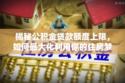 含山揭秘公积金贷款额度上限，如何最大化利用你的住房梦？