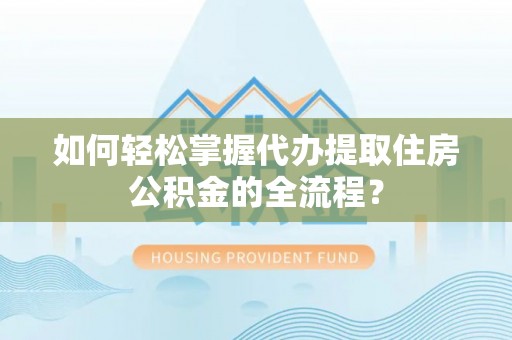 含山如何轻松掌握代办提取住房公积金的全流程？