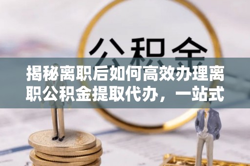 含山揭秘离职后如何高效办理离职公积金提取代办，一站式服务全解析