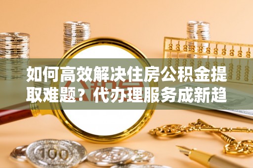 含山如何高效解决住房公积金提取难题？代办理服务成新趋势