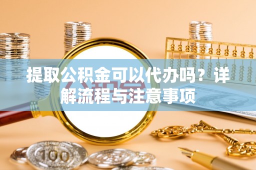含山提取公积金可以代办吗？详解流程与注意事项