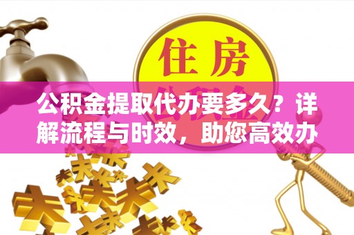 含山公积金提取代办要多久？详解流程与时效，助您高效办理