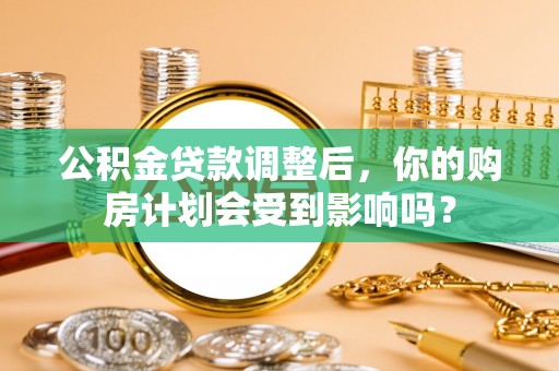 含山公积金贷款调整后，你的购房计划会受到影响吗？