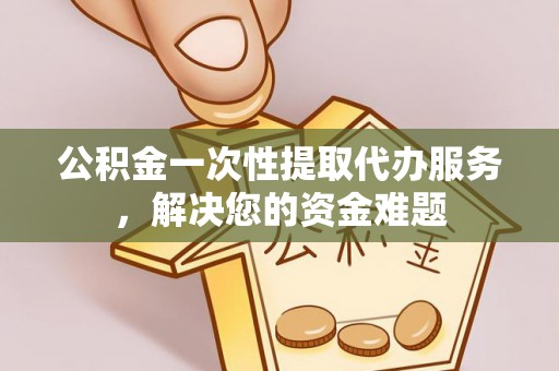 含山公积金一次性提取代办服务，解决您的资金难题