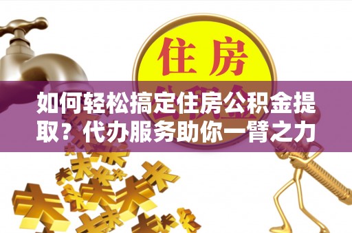 含山如何轻松搞定住房公积金提取？代办服务助你一臂之力