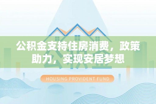 含山公积金支持住房消费，政策助力，实现安居梦想