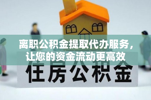 含山离职公积金提取代办服务，让您的资金流动更高效