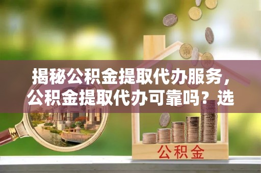 含山揭秘公积金提取代办服务，公积金提取代办可靠吗？选择需谨慎