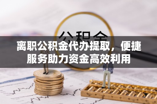 含山离职公积金代办提取，便捷服务助力资金高效利用