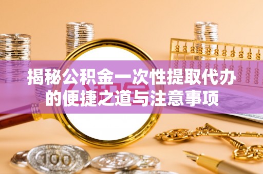 含山揭秘公积金一次性提取代办的便捷之道与注意事项