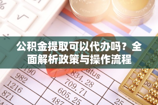 含山公积金提取可以代办吗？全面解析政策与操作流程