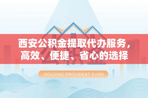 含山西安公积金提取代办服务，高效、便捷、省心的选择
