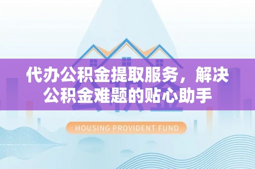 含山代办公积金提取服务，解决公积金难题的贴心助手