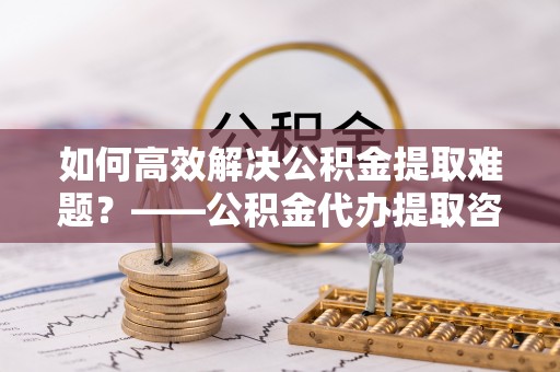 含山如何高效解决公积金提取难题？——公积金代办提取咨询服务全解析