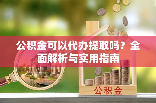 含山公积金可以代办提取吗？全面解析与实用指南