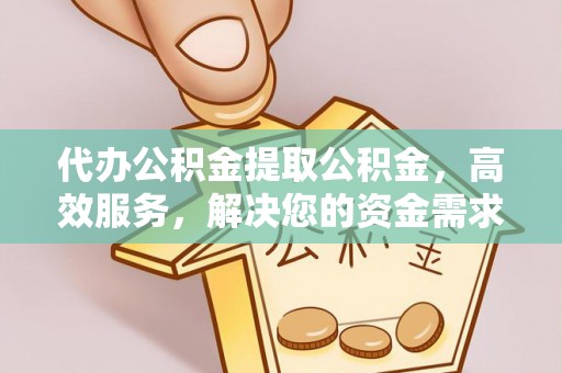 含山代办公积金提取公积金，高效服务，解决您的资金需求