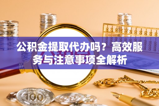 含山公积金提取代办吗？高效服务与注意事项全解析
