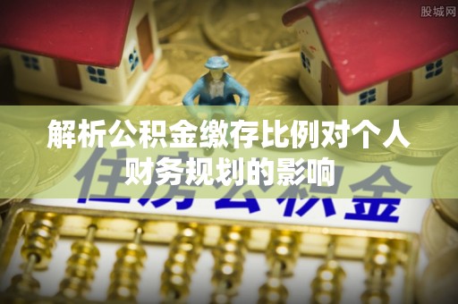 含山解析公积金缴存比例对个人财务规划的影响