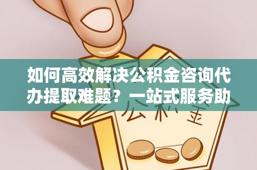 含山如何高效解决公积金咨询代办提取难题？一站式服务助您轻松搞定