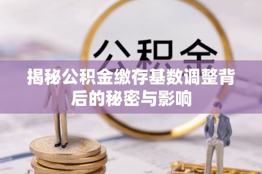 含山揭秘公积金缴存基数调整背后的秘密与影响