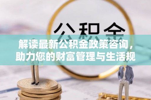 含山解读最新公积金政策咨询，助力您的财富管理与生活规划