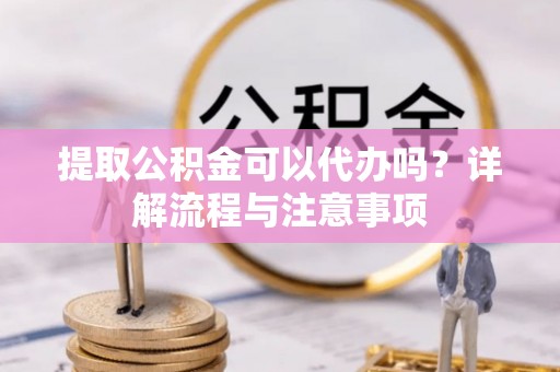 含山提取公积金可以代办吗？详解流程与注意事项