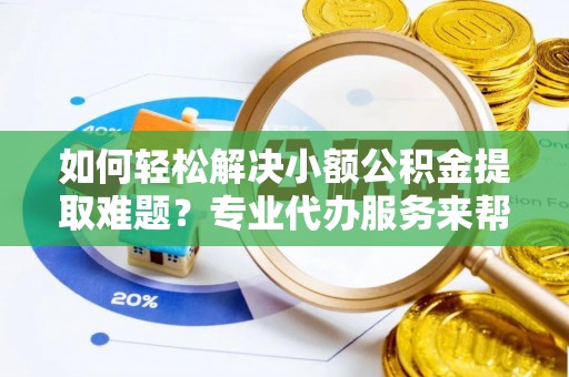 含山如何轻松解决小额公积金提取难题？专业代办服务来帮忙