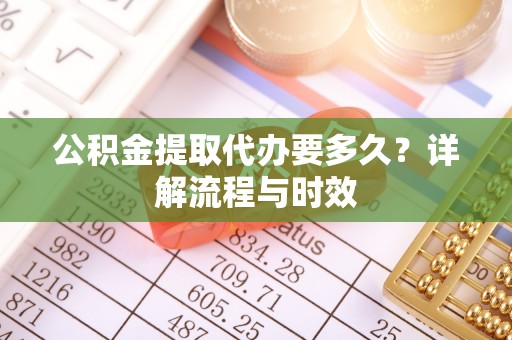 含山公积金提取代办要多久？详解流程与时效