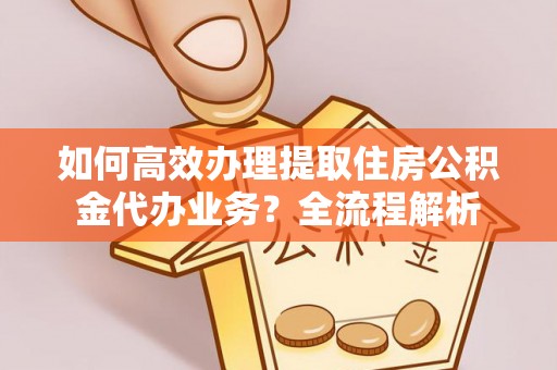 含山如何高效办理提取住房公积金代办业务？全流程解析
