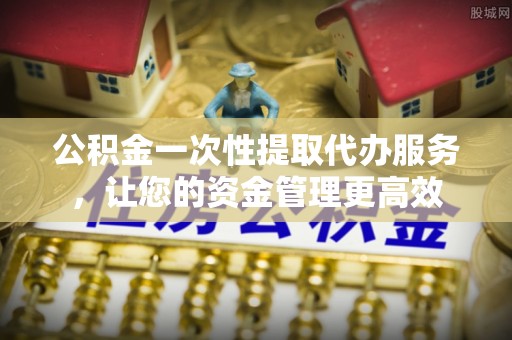 含山公积金一次性提取代办服务，让您的资金管理更高效