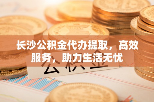 含山长沙公积金代办提取，高效服务，助力生活无忧