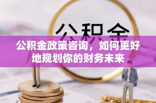 含山公积金政策咨询，如何更好地规划你的财务未来