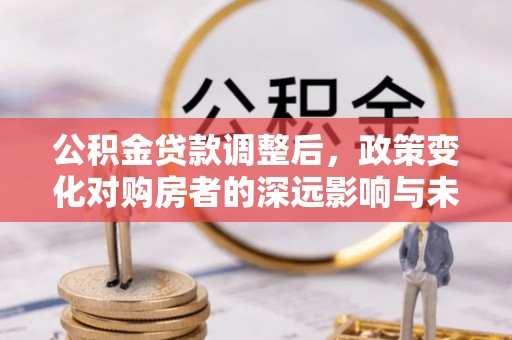 含山公积金贷款调整后，政策变化对购房者的深远影响与未来趋势分析