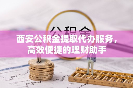 含山西安公积金提取代办服务，高效便捷的理财助手