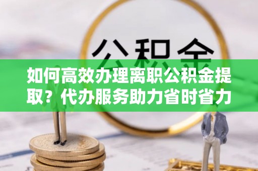 含山如何高效办理离职公积金提取？代办服务助力省时省力