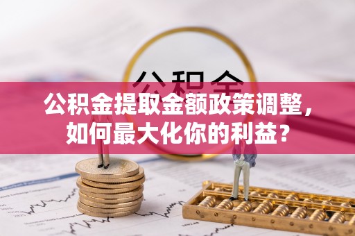含山公积金提取金额政策调整，如何最大化你的利益？
