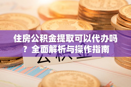 含山住房公积金提取可以代办吗？全面解析与操作指南